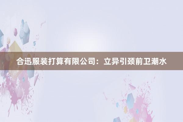 合迅服装打算有限公司：立异引颈前卫潮水